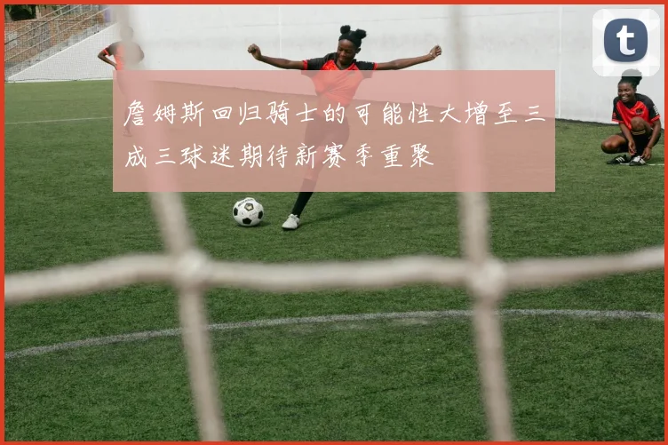 詹姆斯回归骑士的可能性大增至三成三球迷期待新赛季重聚