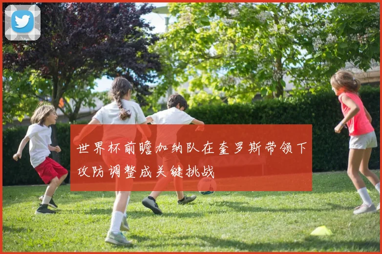世界杯前瞻加纳队在奎罗斯带领下攻防调整成关键挑战