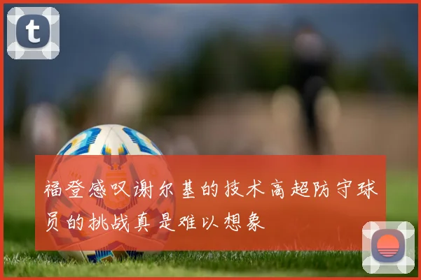 福登感叹谢尔基的技术高超防守球员的挑战真是难以想象
