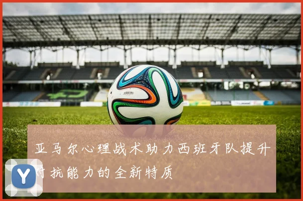亚马尔心理战术助力西班牙队提升对抗能力的全新特质
