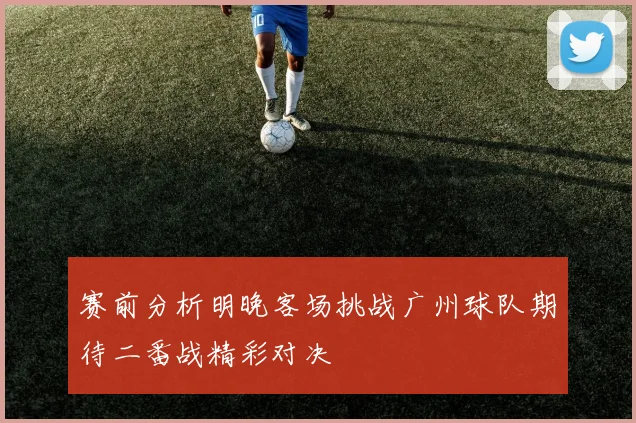 赛前分析明晚客场挑战广州球队期待二番战精彩对决
