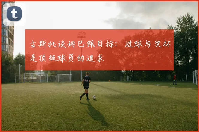 古斯托谈姆巴佩目标：进球与奖杯是顶级球员的追求