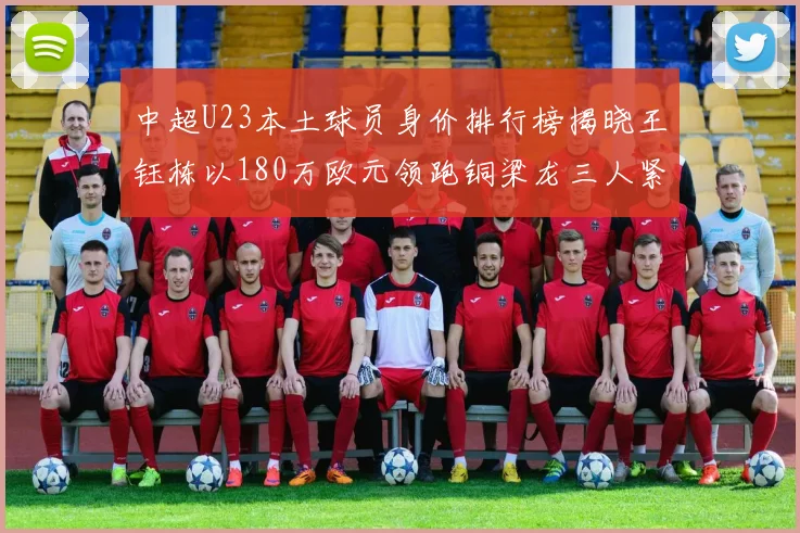 中超U23本土球员身价排行榜揭晓王钰栋以180万欧元领跑铜梁龙三人紧随其后