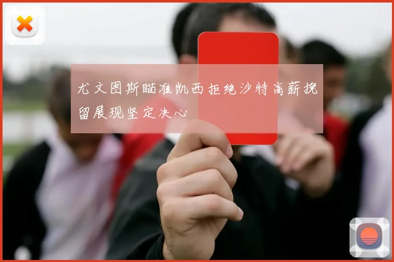 尤文图斯瞄准凯西拒绝沙特高薪挽留展现坚定决心