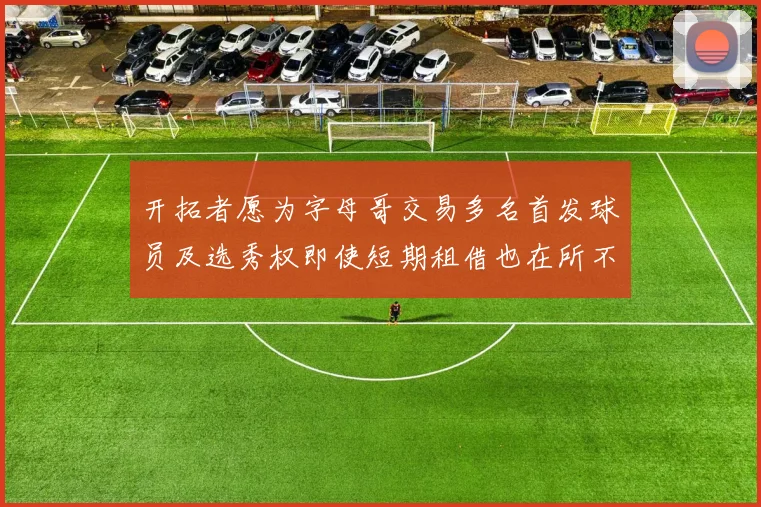 开拓者愿为字母哥交易多名首发球员及选秀权即使短期租借也在所不惜