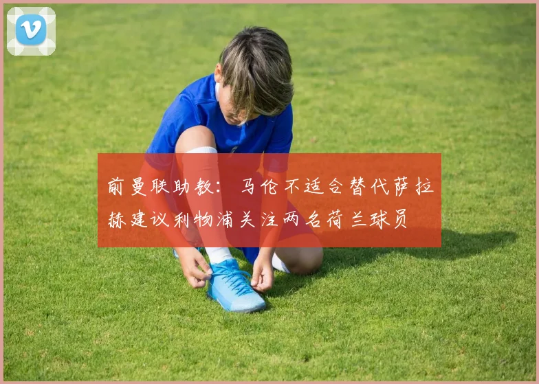 前曼联助教：马伦不适合替代萨拉赫建议利物浦关注两名荷兰球员