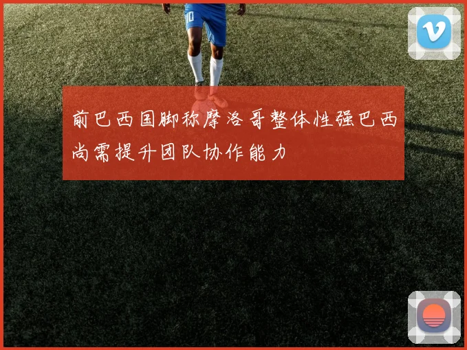 前巴西国脚称摩洛哥整体性强巴西尚需提升团队协作能力