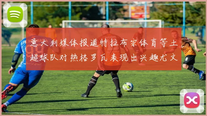 意大利媒体报道特拉布宗体育等土超球队对热格罗瓦表现出兴趣尤文图斯愿意出售这名球员