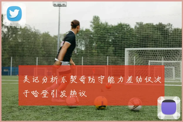 美记分析东契奇防守能力差劲仅次于哈登引发热议