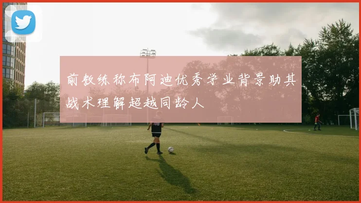 前教练称布阿迪优秀学业背景助其战术理解超越同龄人