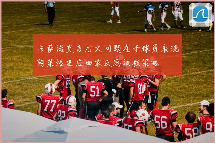 卡萨诺直言尤文问题在于球员表现阿莱格里应回家反思执教策略