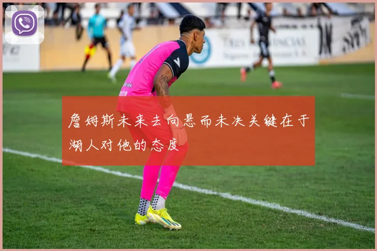 詹姆斯未来去向悬而未决关键在于湖人对他的态度