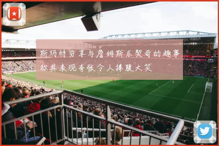 斯玛特分享与詹姆斯东契奇的趣事称其表现夸张令人捧腹大笑