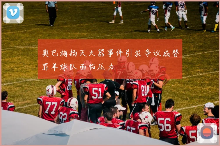 奥巴梅扬灭火器事件引发争议成替罪羊球队面临压力