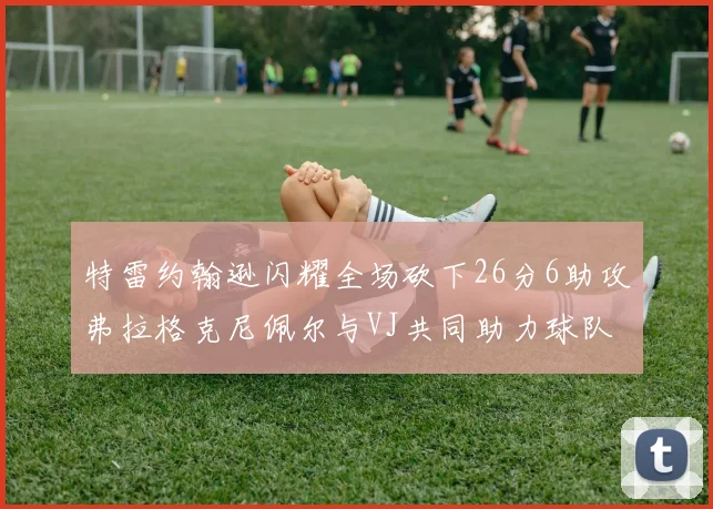 特雷约翰逊闪耀全场砍下26分6助攻弗拉格克尼佩尔与VJ共同助力球队表现出色