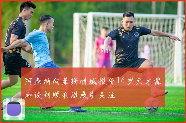 阿森纳向莱斯特城报价16岁天才蒙加谈判顺利进展引关注