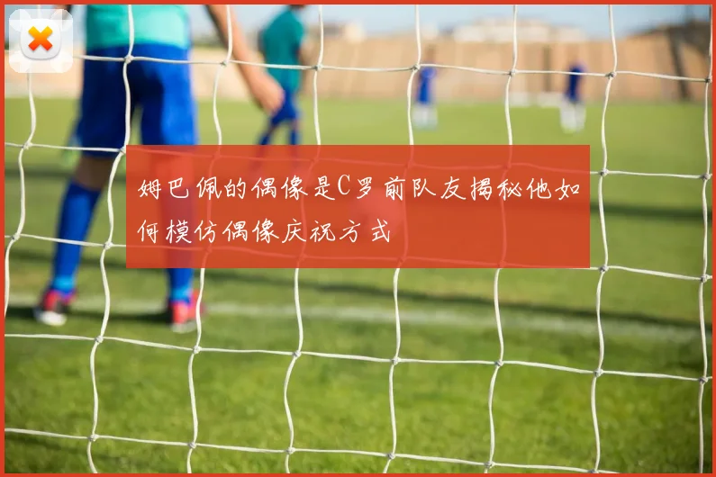 姆巴佩的偶像是C罗前队友揭秘他如何模仿偶像庆祝方式