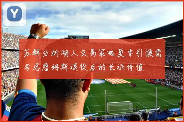 苏群分析湖人交易策略夏季引援需考虑詹姆斯退役后的长远价值