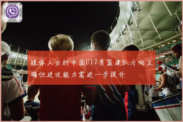 媒体人分析中国U17男篮建队方向正确但进攻能力需进一步提升