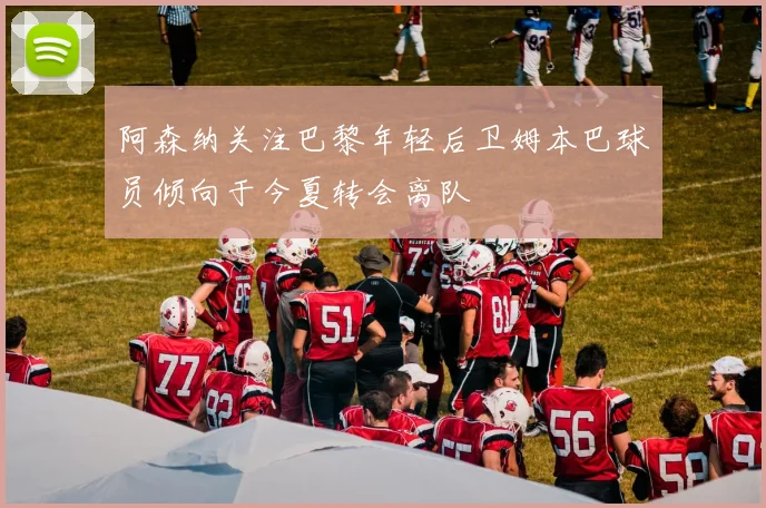 阿森纳关注巴黎年轻后卫姆本巴球员倾向于今夏转会离队